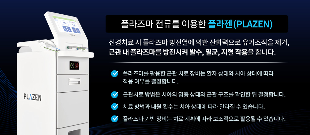 플라즈마 전류를 이용한 플라젠(PLAZEN) 신경치료시 플라즈마 방전열에 의한 산화력으로 유기조직을 제거. 근관내 플라즈마를 방전시켜 근관내 발수, 멸균, 지혈을 작용을 합니다. 플라즈마를 활용한 근관치료 장비는 환자 상태와 치아 상태에 따라 적용 여부를 결정합니다. 근관치료 방법은 치아의 염증 상태와 근관 구조를 확인한 뒤 결정합니다. 치료 방법과 내원 횟수는 치아 상태에 따라 달라질 수 있습니다. 플라즈마 기반 장비는 치료 계획에 따라 보조적으로 활용될 수 있습니다.